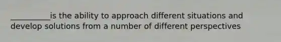 __________is the ability to approach different situations and develop solutions from a number of different perspectives