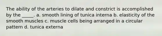 The ability of the arteries to dilate and constrict is accomplished by the _____. a. smooth lining of tunica interna b. elasticity of the smooth muscles c. muscle cells being arranged in a circular pattern d. tunica externa