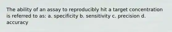 The ability of an assay to reproducibly hit a target concentration is referred to as: a. specificity b. sensitivity c. precision d. accuracy