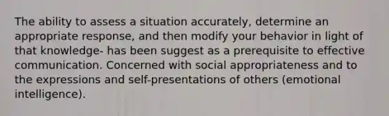 The ability to assess a situation accurately, determine an appropriate response, and then modify your behavior in light of that knowledge- has been suggest as a prerequisite to effective communication. Concerned with social appropriateness and to the expressions and self-presentations of others (emotional intelligence).