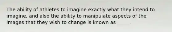 The ability of athletes to imagine exactly what they intend to imagine, and also the ability to manipulate aspects of the images that they wish to change is known as _____.