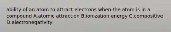 ability of an atom to attract electrons when the atom is in a compound A.atomic attraction B.ionization energy C.compositive D.electronegativity