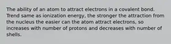 The ability of an atom to attract electrons in a covalent bond. Trend same as ionization energy, the stronger the attraction from the nucleus the easier can the atom attract electrons, so increases with number of protons and decreases with number of shells.