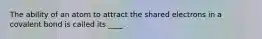 The ability of an atom to attract the shared electrons in a covalent bond is called its ____.