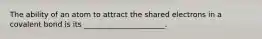 The ability of an atom to attract the shared electrons in a covalent bond is its ______________________.