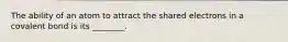 The ability of an atom to attract the shared electrons in a covalent bond is its ________.