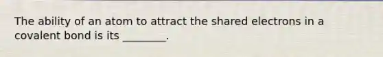 The ability of an atom to attract the shared electrons in a covalent bond is its ________.