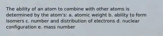 The ability of an atom to combine with other atoms is determined by the atom's: a. atomic weight b. ability to form isomers c. number and distribution of electrons d. nuclear configuration e. mass number