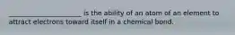 ______________________ is the ability of an atom of an element to attract electrons toward itself in a chemical bond.