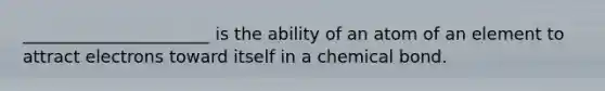 ______________________ is the ability of an atom of an element to attract electrons toward itself in a chemical bond.