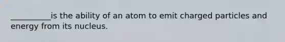 __________is the ability of an atom to emit charged particles and energy from its nucleus.