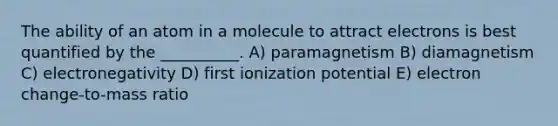 The ability of an atom in a molecule to attract electrons is best quantified by the __________. A) paramagnetism B) diamagnetism C) electronegativity D) first ionization potential E) electron change-to-mass ratio