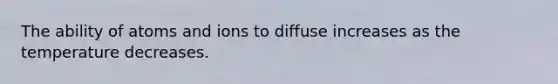 The ability of atoms and ions to diffuse increases as the temperature decreases.