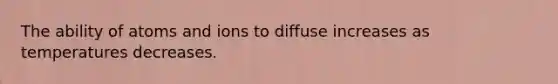 The ability of atoms and ions to diffuse increases as temperatures decreases.