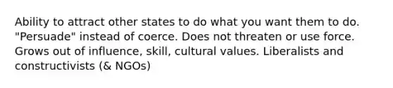 Ability to attract other states to do what you want them to do. "Persuade" instead of coerce. Does not threaten or use force. Grows out of influence, skill, cultural values. Liberalists and constructivists (& NGOs)