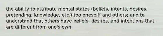 the ability to attribute mental states (beliefs, intents, desires, pretending, knowledge, etc.) too oneselff and others; and to understand that others have beliefs, desires, and intentions that are different from one's own.