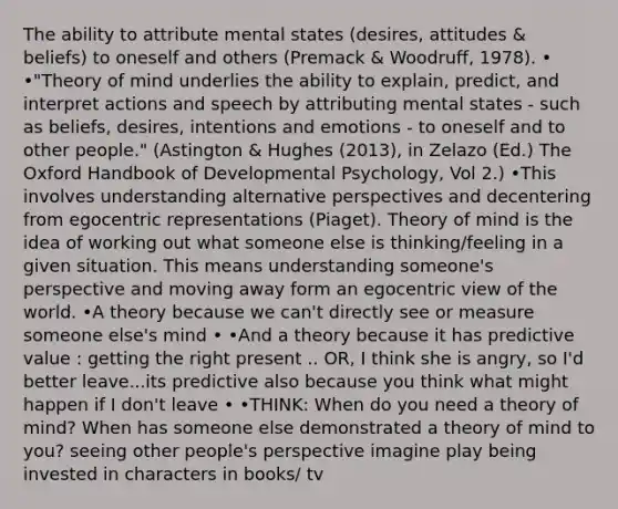 The ability to attribute mental states (desires, attitudes & beliefs) to oneself and others (Premack & Woodruff, 1978). • •"<a href='https://www.questionai.com/knowledge/kE9Ms30XPF-theory-of-mind' class='anchor-knowledge'>theory of mind</a> underlies the ability to explain, predict, and interpret actions and speech by attributing mental states - such as beliefs, desires, intentions and emotions - to oneself and to other people." (Astington & Hughes (2013), in Zelazo (Ed.) The Oxford Handbook of Developmental Psychology, Vol 2.) •This involves understanding alternative perspectives and decentering from egocentric representations (Piaget). Theory of mind is the idea of working out what someone else is thinking/feeling in a given situation. This means understanding someone's perspective and moving away form an egocentric view of the world. •A theory because we can't directly see or measure someone else's mind • •And a theory because it has predictive value : getting the right present .. OR, I think she is angry, so I'd better leave...its predictive also because you think what might happen if I don't leave • •THINK: When do you need a theory of mind? When has someone else demonstrated a theory of mind to you? seeing other people's perspective imagine play being invested in characters in books/ tv