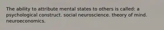 The ability to attribute mental states to others is called: a psychological construct. social neuroscience. theory of mind. neuroeconomics.