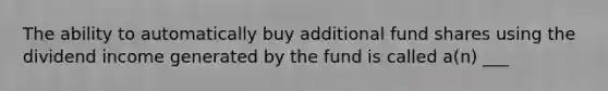 The ability to automatically buy additional fund shares using the dividend income generated by the fund is called a(n) ___