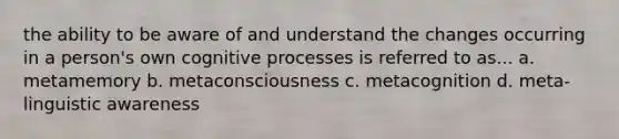 the ability to be aware of and understand the changes occurring in a person's own cognitive processes is referred to as... a. metamemory b. metaconsciousness c. metacognition d. meta-linguistic awareness