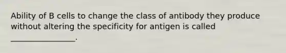 Ability of B cells to change the class of antibody they produce without altering the specificity for antigen is called ________________.