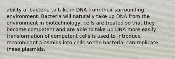 ability of bacteria to take in DNA from their surrounding environment. Bacteria will naturally take up DNA from the environment in biotechnology, cells are treated so that they become competent and are able to take up DNA more easily. transformation of competent cells is used to introduce recombinant plasmids into cells so the bacterial can replicate these plasmids.