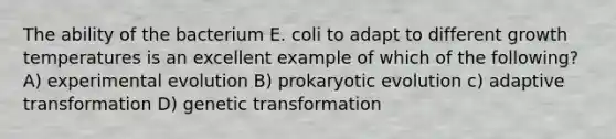 The ability of the bacterium E. coli to adapt to different growth temperatures is an excellent example of which of the following? A) experimental evolution B) prokaryotic evolution c) adaptive transformation D) genetic transformation