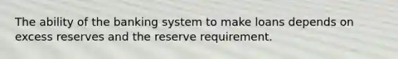 The ability of the banking system to make loans depends on excess reserves and the reserve requirement.