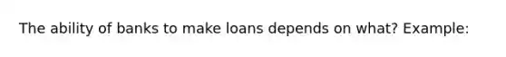 The ability of banks to make loans depends on what? Example: