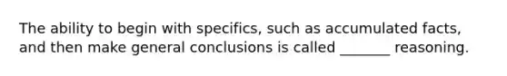 The ability to begin with specifics, such as accumulated facts, and then make general conclusions is called _______ reasoning.