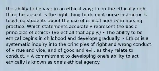 the ability to behave in an ethical way; to do the ethically right thing because it is the right thing to do ex A nurse instructor is teaching students about the use of ethical agency in nursing practice. Which statements accurately represent the basic principles of ethics? (Select all that apply.) • The ability to be ethical begins in childhood and develops gradually. • Ethics is a systematic inquiry into the principles of right and wrong conduct, of virtue and vice, and of good and evil, as they relate to conduct. • A commitment to developing one's ability to act ethically is known as one's ethical agency.