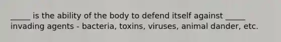 _____ is the ability of the body to defend itself against _____ invading agents - bacteria, toxins, viruses, animal dander, etc.