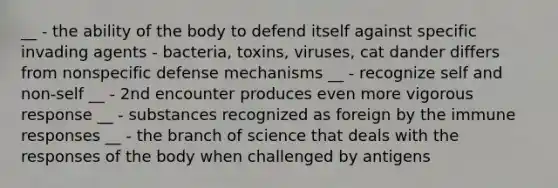 __ - the ability of the body to defend itself against specific invading agents - bacteria, toxins, viruses, cat dander differs from nonspecific defense mechanisms __ - recognize self and non-self __ - 2nd encounter produces even more vigorous response __ - substances recognized as foreign by the immune responses __ - the branch of science that deals with the responses of the body when challenged by antigens