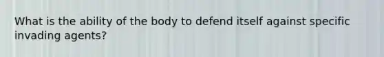 What is the ability of the body to defend itself against specific invading agents?