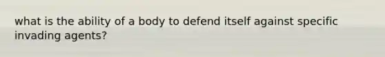 what is the ability of a body to defend itself against specific invading agents?