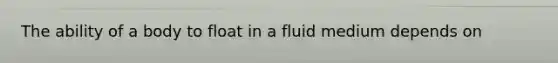 The ability of a body to float in a fluid medium depends on