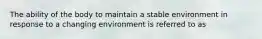 The ability of the body to maintain a stable environment in response to a changing environment is referred to as