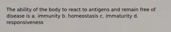 The ability of the body to react to antigens and remain free of disease is a. immunity b. homeostasis c. immaturity d. responsiveness