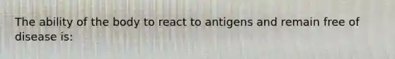 The ability of the body to react to antigens and remain free of disease is: