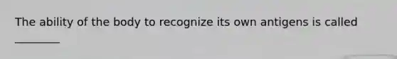 The ability of the body to recognize its own antigens is called ________