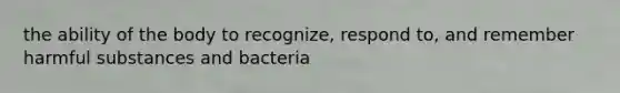 the ability of the body to recognize, respond to, and remember harmful substances and bacteria