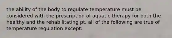 the ability of the body to regulate temperature must be considered with the prescription of aquatic therapy for both the healthy and the rehabilitating pt. all of the following are true of temperature regulation except: