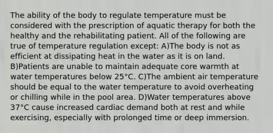 The ability of the body to regulate temperature must be considered with the prescription of aquatic therapy for both the healthy and the rehabilitating patient. All of the following are true of temperature regulation except: A)The body is not as efficient at dissipating heat in the water as it is on land. B)Patients are unable to maintain adequate core warmth at water temperatures below 25°C. C)The ambient air temperature should be equal to the water temperature to avoid overheating or chilling while in the pool area. D)Water temperatures above 37°C cause increased cardiac demand both at rest and while exercising, especially with prolonged time or deep immersion.