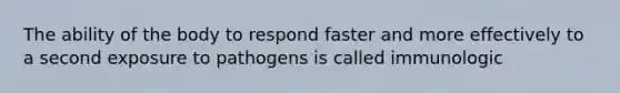 The ability of the body to respond faster and more effectively to a second exposure to pathogens is called immunologic