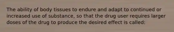 The ability of body tissues to endure and adapt to continued or increased use of substance, so that the drug user requires larger doses of the drug to produce the desired effect is called:
