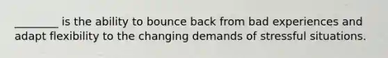 ________ is the ability to bounce back from bad experiences and adapt flexibility to the changing demands of stressful situations.