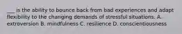 ___ is the ability to bounce back from bad experiences and adapt flexibility to the changing demands of stressful situations. A. extroversion B. mindfulness C. resilience D. conscientiousness