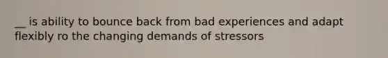 __ is ability to bounce back from bad experiences and adapt flexibly ro the changing demands of stressors