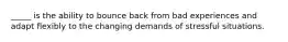 _____ is the ability to bounce back from bad experiences and adapt flexibly to the changing demands of stressful situations.