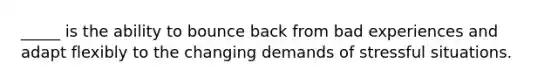 _____ is the ability to bounce back from bad experiences and adapt flexibly to the changing demands of stressful situations.